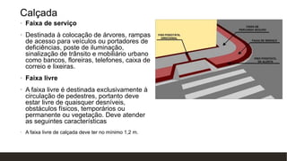 Calçada
• Faixa de serviço
• Destinada à colocação de árvores, rampas
de acesso para veículos ou portadores de
deficiências, poste de iluminação,
sinalização de trânsito e mobiliário urbano
como bancos, floreiras, telefones, caixa de
correio e lixeiras.
• Faixa livre
• A faixa livre é destinada exclusivamente à
circulação de pedestres, portanto deve
estar livre de quaisquer desníveis,
obstáculos físicos, temporários ou
permanente ou vegetação. Deve atender
as seguintes características
• A faixa livre de calçada deve ter no mínimo 1,2 m.
 