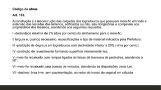 • Código de obras
• Art. 163.
• A construção e a reconstrução das calçadas dos logradouros que possuam meio-fio em toda a
extensão das testadas dos terrenos, edificados ou não, são obrigatórias e competem aos
proprietários dos mesmos, atendendo aos seguintes requisitos:
• I -declividade máxima de 2% (dois por cento) do alinhamento para o meio-fio;
• II largura e, quando necessário, especificações e tipo de material indicados pela Prefeitura;
• III -proibição de degraus em logradouros com declividade inferior a 20% (vinte por cento);
• IV -proibição de revestimento formando superfície inteiramente lisa;
• V -meio-fio rebaixado com rampas ligadas às faixas de travessia de pedestres, atendendo à
NT;
• VI -meio-fio rebaixado para acesso de veículos, atendendo às disposições desta Lei;
• VII -destinar área livre, sem pavimentação, ao redor do tronco do vegetal em calçada
• arborizada.
 
