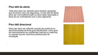 • Piso tátil de alerta
• Este piso deve ser utilizado para sinalizar situações
que envolvem risco de segurança. O piso tátil de alerta
deve ser cromodiferenciado ou deve estar associado à
faixa de cor contrastante com o piso adjacente.
• Piso tátil direcional
• Este piso deve ser utilizado quando da ausência ou
descontinuidade de linha-guia identificável, como guia
de caminhamento em ambientes internos ou externos,
ou quando houver caminhos preferenciais de
circulação.
•
 