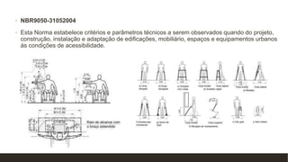 • NBR9050-31052004
• Esta Norma estabelece critérios e parâmetros técnicos a serem observados quando do projeto,
construção, instalação e adaptação de edificações, mobiliário, espaços e equipamentos urbanos
às condições de acessibilidade.
 