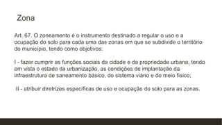 Zona
Art. 67. O zoneamento é o instrumento destinado a regular o uso e a
ocupação do solo para cada uma das zonas em que se subdivide o território
do município, tendo como objetivos:
I - fazer cumprir as funções sociais da cidade e da propriedade urbana, tendo
em vista o estado da urbanização, as condições de implantação da
infraestrutura de saneamento básico, do sistema viário e do meio físico;
II - atribuir diretrizes específicas de uso e ocupação do solo para as zonas.
 