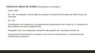 CÓDIGO DE OBRAS DE VITÓRIA (Ventilação e iluminação )
• LEI Nº 4821
• Art. 142. A ventilação e iluminação de qualquer compartimento poderá ser feita através de
varandas.
• Art. 143.
• A ventilação e iluminação dos compartimentos classificados nos Grupos B e C poderão ser
feitas através de outro compartimento.
• Parágrafo único. As instalações sanitárias não poderão ser ventiladas através de
• compartimentos destinados ao preparo e ao consumo de alimentos, e compartimentos
classificados no grupo A.
 