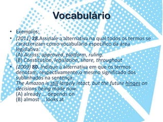 VocabulárioExemplos:(2011) 28.Assinale a alternativa na qual todos os termos se caracterizam como vocabulário específico da área legislativa.(A) Across, approved, platform, ruling.(B) Constitution, legislation, share, throughout(2009) 80. Indique a alternativa em que os termos denotam, respectivamente,o mesmo significado dos sublinhados na sentença:The Amazon is still largely intact, but the future hinges on decisions being made now.(A) already ... depends on(B) almost ... looks at