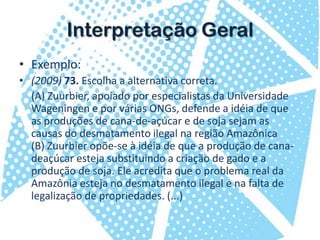 InterpretaçãoGeralExemplo:(2009) 73. Escolha a alternativa correta. 	(A) Zuurbier, apoiado por especialistas da Universidade Wageningen e por várias ONGs, defende a idéia de que as produções de cana-de-açúcar e de soja sejam as causas do desmatamento ilegal na região Amazônica(B) Zuurbier opõe-se à idéia de que a produção de cana-deaçúcar esteja substituindo a criação de gado e a produção de soja. Ele acredita que o problema real da Amazônia esteja no desmatamento ilegal e na falta de legalização de propriedades. (...)