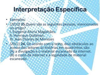 InterpretaçãoEspecíficaExemplos:(2010) 35.Quem são as seguintes pessoas, mencionadas no artigo?I. Esegenia-MariaMagalhães.II. Henrique Goldman.III. Jean Charles de Menezes(2011)24. De acordo com o texto, dois obstáculos ao acesso dos leitores às histórias em quadrinhos são:(A) a divulgação e o material escaneado da internet.(B) o custo da internet e a legalidade de material escaneado.