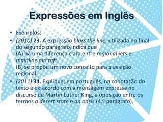 Expressões em InglêsExemplos:(2010) 23. A expressão blurstheline, utilizada no final do segundo parágrafo,indica que(A) há uma diferença clara entre regional jetse mainlineaircraft.(B) se propõe um novo conceito para a aviação regional.(2011) 34. Explique, em português, na conotação do texto e de acordo com a mensagem expressa no discurso de Martin Luther King, a oposição entre os termos a desertstatee anoasis(4.º parágrafo).