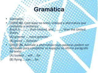 GramáticaExemplos:(2009) 81. Com base no texto, indique a alternativa que completa a sentença:Brazil is .......... than Ireland, and .......... than the United States.	(A) greener ... more greener	(B) green ... Greener(2010) 25. Assinale a alternativa cujas palavras podem ser utilizadas para completar os espaços no último parágrafo do texto:(A) looked ... will ... for	(B) flying ... can ... for