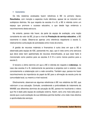 •   Comentário:

   Os três relatórios analisados fazem referência à BE no primeiro tópico,
Resultados, com menção a aspectos muito idênticos, apesar de os incluírem em
subtópicos distintos. No que respeita às escolas A e B, a BE é referida como um
espaço que promove o sucesso educativo, o que desde logo evidencia o
reconhecimento desta estrutura.

   No entanto, parece não haver, da parte da equipa de avaliação, uma noção
consistente do valor da BE, já que a nível da Prestação do serviço educativo, a BE
raramente é citada. Observa-se apenas uma referência respeitante à escola C,
relativamente à articulação de actividades entre níveis de ensino.

   A gestão de recursos materiais e financeiros é outra área em que a BE é
observada pela equipa de IGE, parecendo-me, aqui, que é vista como uma estrutura
que deve estar bem apetrechada de recursos diversificados, já que esse facto é
mencionado como positivo para as escolas A E B e como menos positivo para a
escola C.

   O terceiro e último domínio em que a BE é referida diz respeito à Liderança, no
caso das escolas A e B, relativamente às parcerias e projectos com o exterior, mais
concretamente a colaboração com a rede concelhia. Também aqui, parece-me haver
reconhecimento da importância do papel da BE para a afirmação da escola junto da
comunidade local, ou mesmo a nível nacional.

   Efectivamente, observam-se algumas referências à BE nos relatórios da IGE, que
valorizam a sua actuação. Contudo, considerando a profundidade do tratamento do
MAABE aos diferentes domínios de actuação da BE, parece-me insuficiente o relevo
que lhe é dado pela equipa de avaliação externa. Assim, será uma mais-valia para a
escola que a auto-avaliação da sua biblioteca permita facilitar uma visão mais efectiva
e aprofundada dos serviços.



                                                           A formanda: Isabel Martins
 