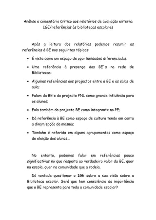 Análise e comentário Critico aos relatórios de avaliação externa
               IGE/referências às bibliotecas escolares



      Após     a   leitura   dos   relatórios   podemos    resumir   as
referências à BE nos seguintes tópicos:

  • È vista como um espaço de oportunidades diferenciadas;

  • Uma referência à presença das BE`s                    na rede de
      Bibliotecas;

  • Algumas referências aos projectos entre a BE e as salas de
      aula;

  • Falam da BE e do projecto PNL como grande influência para
      os alunos;

  • Fala também do projecto BE como integrante no PE;

  •   Dá referência à BE como espaço de cultura tendo em conta
      a dinamização da mesma;

  • Também é referida em alguns agrupamentos como espaço
      de eleição dos alunos…



      No      entanto,   podemos     falar   em   referências   pouco
  significativas no que respeita ao verdadeiro valor da BE, quer
  na escola, quer na comunidade que a rodeia.

      Dá vontade questionar o IGE sobre a sua visão sobre a
  Biblioteca escolar. Será que tem consciência da importância
  que a BE representa para toda a comunidade escolar?
 