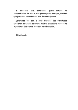 A Biblioteca vem mencionada quase sempre na
caracterização da escola e na prestação de serviços, noutros
agrupamentos são referidas mas de forma pontual.
Esperamos que com o auto avaliação das Bibliotecas
Escolares, esta visão se altere, dando a conhecer a verdadeira
importância das BE nas escolas e na comunidade.
Célia Ganhão