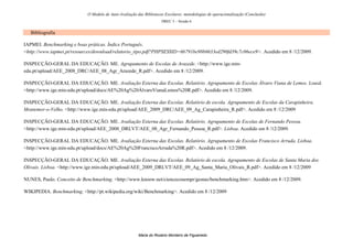 O Modelo de Auto-Avaliação das Bibliotecas Escolares: metodologias de operacionalização (Conclusão)
                                                                     DREC 5 – Sessão 6


   Bibliografia

IAPMEI. Benchmarking e boas práticas. Índice Português.
<http://www.iapmei.pt/resources/download/relatorio_tipo.pdf?PHPSESSID=6b791be98b6633ed290fd39c7c06ece9>. Acedido em 8 /12/2009.

INSPECÇÃO-GERAL DA EDUCAÇÃO. ME. Agrupamento de Escolas de Arazede. <http://www.ige.min-
edu.pt/upload/AEE_2008_DRC/AEE_08_Agr_Arazede_R.pdf>. Acedido em 8 /12/2009.

INSPECÇÃO-GERAL DA EDUCAÇÃO. ME. Avaliação Externa das Escolas. Relatório. Agrupamento de Escolas Álvaro Viana de Lemos. Lousã.
<http://www.ige.min-edu.pt/upload/docs/AE%20Ag%20ÁlvaroVianaLemos%20R.pdf>. Acedido em 8 /12/2009.

INSPECÇÃO-GERAL DA EDUCAÇÃO. ME. Avaliação Externa das Escolas. Relatório de escola. Agrupamento de Escolas da Carapinheira.
Montemor-o-Velho. <http://www.ige.min-edu.pt/upload/AEE_2009_DRC/AEE_09_Ag_Carapinheira_R.pdf>. Acedido em 8 /12/2009

INSPECÇÃO-GERAL DA EDUCAÇÃO. ME. Avaliação Externa das Escolas. Relatório. Agrupamento de Escolas de Fernando Pessoa.
<http://www.ige.min-edu.pt/upload/AEE_2008_DRLVT/AEE_08_Agr_Fernando_Pessoa_R.pdf>. Lisboa. Acedido em 8 /12/2009.

INSPECÇÃO-GERAL DA EDUCAÇÃO. ME. Avaliação Externa das Escolas. Relatório. Agrupamento de Escolas Francisco Arruda. Lisboa.
<http://www.ige.min-edu.pt/upload/docs/AE%20Ag%20FranciscoArruda%20R.pdf>. Acedido em 8 /12/2009.

INSPECÇÃO-GERAL DA EDUCAÇÃO. ME. Avaliação Externa das Escolas. Relatório de escola. Agrupamento de Escolas de Santa Maria dos
Olivais. Lisboa. <http://www.ige.min-edu.pt/upload/AEE_2009_DRLVT/AEE_09_Ag_Santa_Maria_Olivais_R.pdf>. Acedido em 8 /12/2009

NUNES, Paulo. Conceito de Benchmarking. <http://www.knoow.net/cienceconempr/gestao/benchmarking.htm>. Acedido em 8 /12/2009.

WIKIPEDIA. Benchmarking. <http://pt.wikipedia.org/wiki/Benchmarking>. Acedido em 8 /12/2009




                                                        Maria do Rosário Monteiro de Figueiredo
 