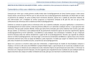 O Modelo de Auto-Avaliação das Bibliotecas Escolares: Metodologias de Operacionalização (conclusão)
                                                                                                                                      Eudora Pereira
AMOSTRA DE RELATÓRIOS DE AVALIAÇÃO EXTERNA – análise e comentário crítico à presença de referências a respeito das BE


Comentário crítico aos relatórios escolhidos

Começaria por referir que a minha primeira escolha incidiu sobre Escola/Agrupamento de Santa Catarina porque é onde exerço
funções desde o ano lectivo de 1995.96 e por ter sido uma das cinco escolas/Agrupamentos classificadas com Muito Bom em todos
os parâmetros da avaliação. As outras escolhas foram meramente aleatórias, apenas tive o cuidado de seleccionar relatórios de
anos diferenciados com a finalidade de verificar progressos na importância atribuída às BE pela IGE uma vez que já tinha
conhecimento das referências à BE no relatório da minha Escola/Agrupamento.

Conforme se constata no quadro acima as referências às BE, nos 3 relatórios analisados, são pouco significativas e curiosamente a
Escola/Agrupamento de Santa Catarina, sendo das primeiras (2006.07) a ser submetida à avaliação externa, é a que apresenta mais
referências. Pelo que pude constatar olhando, embora que duma forma enviesada, para outros relatórios mais recentes, para além
dos que analisei, as referências à auto-avaliação das BE são praticamente inexistentes apesar de numa fase experimental, algumas
escolas/agrupamentos já terem submetido, a sua biblioteca à auto-avaliação. Essa constatação é reveladora, de que a Inspecção
Geral de Educação ainda não valoriza devidamente o papel da BE na Escola/Agrupamento. Recordo, que aquando da avaliação
externa na minha Escola/Agrupamento, não houve lugar a entrevista da Coordenadora da Biblioteca e apenas houve uma conversa
meramente informal numa visita ao espaço da biblioteca, pelas inspectoras. Os dados que surgem no relatório foram fornecidos
pelo então, Presidente do Conselho Executivo, actual Director da Escola/Agrupamento.

Apesar de o processo se encontrar ainda numa fase embrionária, a implementação do modelo de Auto-Avaliação conduzirá à
mudança e em breve as BE serão uma EVIDÊNCIA. O próprio Modelo impõe, a apresentação de um resumo dos resultados de auto-
avaliação a integrar no relatório de auto-avaliação da escola, indicando (Tópicos de apresentação da Escola à IGE) e a referenciar na
entrevista com a Inspecção Geral de Educação, tal como sugestões para enquadramento dos resultados de auto-avaliação da BE nos
tópicos descritores dos campos em análise no Relatório da Escola, pelo que será mais fácil o reconhecimento do seu valor.
 