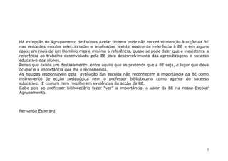 Há excepção do Agrupamento de Escolas Avelar brotero onde não encontrei menção à acção da BE
nas restantes escolas seleccionadas e analisadas existe realmente referência à BE e em alguns
casos em mais de um Domínio mas é miníma a referência, quase se pode dizer que é inexistente a
referência ao trabalho desenvolvido pela BE para desenvolvimento das aprendizagens e sucesso
educativo dos alunos.
Penso que existe um desfasamento entre aquilo que se pretende que a BE seja, o lugar que deve
ocupar e a importância que lhe é reconhecida.
As equipas responsáveis pela avaliação das escolas não reconhecem a importância da BE como
instrumento de acção pedagógica nem o professor bibliotecário como agente do sucesso
educativo. É comum nem recolherem evidências da acção da BE.
Cabe pois ao professor bibliotecário fazer “ver” a importância, o valor da BE na nossa Escola/
Agrupamento.



Fernanda Esberard




                                                                                             5
 