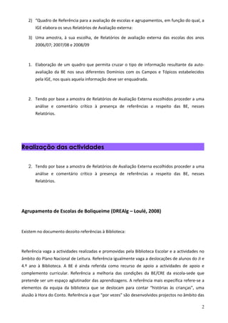 2) “Quadro de Referência para a avaliação de escolas e agrupamentos, em função do qual, a
       IGE elabora os seus Relatórios de Avaliação externa:

   3) Uma amostra, à sua escolha, de Relatórios de avaliação externa das escolas dos anos
       2006/07; 2007/08 e 2008/09



   1. Elaboração de um quadro que permita cruzar o tipo de informação resultante da auto-
       avaliação da BE nos seus diferentes Domínios com os Campos e Tópicos estabelecidos
       pela IGE, nos quais aquela informação deve ser enquadrada.



   2. Tendo por base a amostra de Relatórios de Avaliação Externa escolhidos proceder a uma
       análise e comentário crítico à presença de referências a respeito das BE, nesses
       Relatórios.




Realização das actividades


   2. Tendo por base a amostra de Relatórios de Avaliação Externa escolhidos proceder a uma
       análise e comentário crítico à presença de referências a respeito das BE, nesses
       Relatórios.




Agrupamento de Escolas de Boliqueime (DREAlg – Loulé, 2008)


Existem no documento dezoito referências à Biblioteca:



Referência vaga a actividades realizadas e promovidas pela Biblioteca Escolar e a actividades no
âmbito do Plano Nacional de Leitura. Referência igualmente vaga a deslocações de alunos do JI e
4.º ano à Biblioteca. A BE é ainda referida como recurso de apoio a actividades de apoio e
complemento curricular. Referência a melhoria das condições da BE/CRE da escola-sede que
pretende ser um espaço aglutinador das aprendizagens. A referência mais específica refere-se a
elementos da equipa da biblioteca que se deslocam para contar “histórias às crianças”, uma
alusão à Hora do Conto. Referência a que “por vezes” são desenvolvidos projectos no âmbito das

                                                                                              2
 