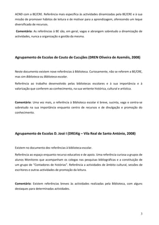 ACND com a BE/CRE. Referência mais específica às actividades dinamizadas pela BE/CRE e à sua
missão de promover hábitos de leitura e de motivar para a aprendizagem, oferecendo um leque
diversificado de recursos.

Comentário: As referências à BE são, em geral, vagas e abrangem sobretudo a dinamização de
actividades, nunca a organização e gestão da mesma.




Agrupamento de Escolas de Couto de Cucujães (DREN Oliveira de Azeméis, 2008)


Neste documento existem nove referências à Biblioteca. Curiosamente, não se referem a BE/CRE,
mas sim Biblioteca ou Biblioteca escolar.

Referência ao trabalho desenvolvido pelas bibliotecas escolares e à sua importância e à
valorização que conferem ao conhecimento, na sua vertente histórica, cultural e artística.



Comentário: Uma vez mais, a referência à Biblioteca escolar é breve, sucinta, vaga e centra-se
sobretudo na sua importância enquanto centro de recursos e de divulgação e promoção do
conhecimento.




Agrupamento de Escolas D. José I (DREAlg – Vila Real de Santo António, 2008)


Existem no documento dez referências à biblioteca escolar.

Referência ao espaço enquanto recurso educativo e de apoio. Uma referência curiosa a grupos de
alunos Monitores que acompanham os colegas nas pesquisas bibliográficas e a constituição de
um grupo de “Contadores de histórias”. Referência a actividades de âmbito cultural, sessões de
escritores e outras actividades de promoção da leitura.



Comentário: Existem referências breves às actividades realizadas pela Biblioteca, com alguns
destaques para determinadas actividades.




                                                                                             3
 