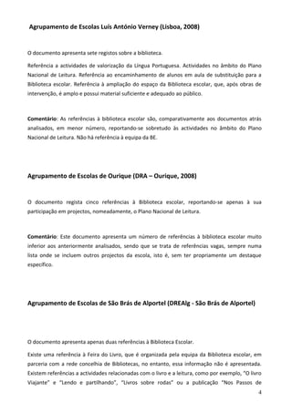 Agrupamento de Escolas Luís António Verney (Lisboa, 2008)


O documento apresenta sete registos sobre a biblioteca.

Referência a actividades de valorização da Língua Portuguesa. Actividades no âmbito do Plano
Nacional de Leitura. Referência ao encaminhamento de alunos em aula de substituição para a
Biblioteca escolar. Referência à ampliação do espaço da Biblioteca escolar, que, após obras de
intervenção, é amplo e possui material suficiente e adequado ao público.



Comentário: As referências à biblioteca escolar são, comparativamente aos documentos atrás
analisados, em menor número, reportando-se sobretudo às actividades no âmbito do Plano
Nacional de Leitura. Não há referência à equipa da BE.




Agrupamento de Escolas de Ourique (DRA – Ourique, 2008)


O documento regista cinco referências à Biblioteca escolar, reportando-se apenas à sua
participação em projectos, nomeadamente, o Plano Nacional de Leitura.



Comentário: Este documento apresenta um número de referências à biblioteca escolar muito
inferior aos anteriormente analisados, sendo que se trata de referências vagas, sempre numa
lista onde se incluem outros projectos da escola, isto é, sem ter propriamente um destaque
específico.




Agrupamento de Escolas de São Brás de Alportel (DREAlg - São Brás de Alportel)




O documento apresenta apenas duas referências à Biblioteca Escolar.

Existe uma referência à Feira do Livro, que é organizada pela equipa da Biblioteca escolar, em
parceria com a rede concelhia de Bibliotecas, no entanto, essa informação não é apresentada.
Existem referências a actividades relacionadas com o livro e a leitura, como por exemplo, “O livro
Viajante” e “Lendo e partilhando”, “Livros sobre rodas” ou a publicação “Nos Passos de
                                                                                                4
 