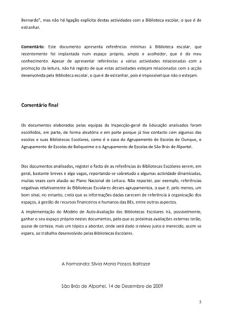 Bernardo”, mas não há ligação explícita destas actividades com a Biblioteca escolar, o que é de
estranhar.



Comentário: Este documento apresenta referências mínimas à Biblioteca escolar, que
recentemente foi implantada num espaço próprio, amplo e acolhedor, que é do meu
conhecimento. Apesar de apresentar referências a várias actividades relacionadas com a
promoção da leitura, não há registo de que estas actividades estejam relacionadas com a acção
desenvolvida pela Biblioteca escolar, o que é de estranhar, pois é impossível que não o estejam.




Comentário final


Os documentos elaborados pelas equipas da Inspecção-geral da Educação analisados foram
escolhidos, em parte, de forma aleatória e em parte porque já tive contacto com algumas das
escolas e suas Bibliotecas Escolares, como é o caso do Agrupamento de Escolas de Ourique, o
Agrupamento de Escolas de Boliqueime e o Agrupamento de Escolas de São Brás de Alportel.



Dos documentos analisados, registei o facto de as referências às Bibliotecas Escolares serem, em
geral, bastante breves e algo vagas, reportando-se sobretudo a algumas actividade dinamizadas,
muitas vezes com alusão ao Plano Nacional de Leitura. Não reportei, por exemplo, referências
negativas relativamente às Bibliotecas Escolares desses agrupamentos, o que é, pelo menos, um
bom sinal, no entanto, creio que as informações dadas carecem de referência à organização dos
espaços, à gestão de recursos financeiros e humanos das BEs, entre outros aspectos.

A implementação do Modelo de Auto-Avaliação das Bibliotecas Escolares irá, possivelmente,
ganhar o seu espaço próprio nestes documentos, pelo que as próximas avaliações externas terão,
quase de certeza, mais um tópico a abordar, onde será dado o relevo justo e merecido, assim se
espera, ao trabalho desenvolvido pelas Bibliotecas Escolares.




                     A Formanda: Sílvia Maria Passos Baltazar



                     São Brás de Alportel, 14 de Dezembro de 2009


                                                                                                   5
 
