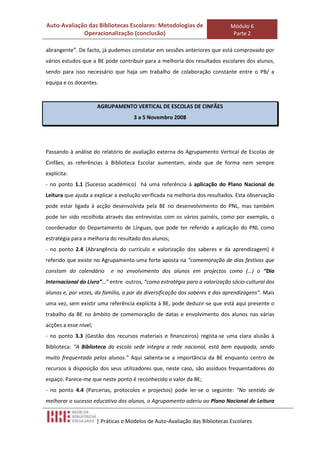 Auto-Avaliação das Bibliotecas Escolares: Metodologias de                     Módulo 6
             Operacionalização (conclusão)                                     Parte 2

abrangente”. De facto, já pudemos constatar em sessões anteriores que está comprovado por
vários estudos que a BE pode contribuir para a melhoria dos resultados escolares dos alunos,
sendo para isso necessário que haja um trabalho de colaboração constante entre o PB/ a
equipa e os docentes.



                       AGRUPAMENTO VERTICAL DE ESCOLAS DE CINFÃES
                                      3 a 5 Novembro 2008




Passando à análise do relatório de avaliação externa do Agrupamento Vertical de Escolas de
Cinfães, as referências à Biblioteca Escolar aumentam, ainda que de forma nem sempre
explícita:
- no ponto 1.1 (Sucesso académico) há uma referência à aplicação do Plano Nacional de
Leitura que ajuda a explicar a evolução verificada na melhoria dos resultados. Esta observação
pode estar ligada à acção desenvolvida pela BE no desenvolvimento do PNL, mas também
pode ter sido recolhida através das entrevistas com os vários painéis, como por exemplo, o
coordenador do Departamento de Línguas, que pode ter referido a aplicação do PNL como
estratégia para a melhoria do resultado dos alunos;
- no ponto 2.4 (Abrangência do currículo e valorização dos saberes e da aprendizagem) é
referido que existe no Agrupamento uma forte aposta na “comemoração de dias festivos que
constam do calendário       e no envolvimento dos alunos em projectos como (…) o “Dia
Internacional do Livro”…” entre outros, “como estratégia para a valorização sócio-cultural dos
alunos e, por vezes, da família, a par da diversificação dos saberes e das aprendizagens”. Mais
uma vez, sem existir uma referência explícita à BE, pode deduzir-se que está aqui presente o
trabalho da BE no âmbito de comemoração de datas e envolvimento dos alunos nas várias
acções a esse nível;
- no ponto 3.3 (Gestão dos recursos materiais e financeiros) regista-se uma clara alusão à
Biblioteca: “A Biblioteca da escola sede integra a rede nacional, está bem equipada, sendo
muito frequentada pelos alunos.” Aqui salienta-se a importância da BE enquanto centro de
recursos à disposição dos seus utilizadores que, neste caso, são assíduos frequentadores do
espaço. Parece-me que neste ponto é reconhecido o valor da BE;
- no ponto 4.4 (Parcerias, protocolos e projectos) pode ler-se o seguinte: “No sentido de
melhorar o sucesso educativo dos alunos, o Agrupamento aderiu ao Plano Nacional de Leitura


                       | Práticas e Modelos de Auto-Avaliação das Bibliotecas Escolares
 