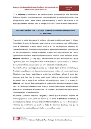 Auto-Avaliação das Bibliotecas Escolares: Metodologias de                   Módulo 6
             Operacionalização (conclusão)                                   Parte 2

(…). A Biblioteca viu melhorado o seu equipamento com a integração na Rede Nacional de
Bibliotecas Escolares, constituindo-se num espaço privilegiado de divulgação da cultura e de
estudo para os alunos.” Neste excerto está bem explícito o impacto da acção da BE na
escola/agrupamento enquanto fonte de divulgação da cultura e local de estudo para os alunos.



    ESCOLA SECUNDÁRIA COM 3º CICLO DO ENSINO BÁSICO DE MARCO DE CANAVESES
                                       6/7 Janeiro 2009


Finalmente, da análise do relatório de avaliação externa da Escola Secundária com 3º ciclo do
Ensino Básico de Marco de Canaveses pode extrair-se uma primeira referência à Biblioteca no
ponto 3. (Organização e gestão escolar) onde se lê: “Há investimento na qualidade das
relações interpessoais, no trabalho colaborativo e no bom ambiente educativo, constituindo-se
um processo organizado e faseado de melhoria sistemática dos recursos/instalações, com as
reformulações necessárias ao funcionamento das áreas chave da escola (Secretaria, Bufete,
Biblioteca, laboratórios…).” Surge aqui a Biblioteca como uma área chave da escola, o que é
significativo, bem como a importância dada ao facto de haver a preocupação de se melhorar
os recursos e instalações deste espaço que serve toda a comunidade educativa.
No ponto 4.1 (Visão e estratégia) é referido que “A Escola definiu as linhas orientadoras, as
finalidades e os objectivos nos documentos estruturantes e, embora não constem do Projecto
Educativo metas claras e quantificáveis, estabeleceu prioridades e planos de acção que,
expressam uma visão clara do rumo a seguir, sendo evidente a implementação de medidas
intencionais para a resolução de problemas, abrangendo áreas como (…) os serviços (…
Biblioteca, entre outros).” É certo que devem ser estabelecidos objectivos, metas e prioridades
para a BE, bem como elaborado o Plano de Acção, mas não fica claro se a referência a estes
aspectos está directamente relacionada com a BE ou se está relacionada com outros serviços
também referidos no mesmo relatório.
No ponto 4.4 (Parcerias, protocolos e projectos) é referido que “A Escola está envolvida em
diversos projectos e clubes, sendo de destacar (…) a “Rede de Bibliotecas Escolares” (…),
contemplados no Projecto Curricular de Escola.” Seria importante que não se fizesse apenas
referência ao envolvimento da escola na Rede de Bibliotecas Escolares, mas que se
apontasse(m) o(s) resultado(s) desse trabalho na comunidade escolar.




                     | Práticas e Modelos de Auto-Avaliação das Bibliotecas Escolares
 