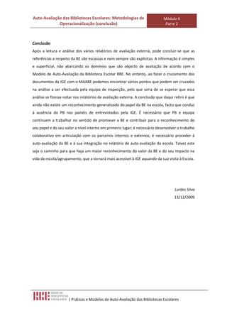 Auto-Avaliação das Bibliotecas Escolares: Metodologias de                    Módulo 6
             Operacionalização (conclusão)                                    Parte 2



Conclusão
Após a leitura e análise dos vários relatórios de avaliação externa, pode concluir-se que as
referências a respeito da BE são escassas e nem sempre são explícitas. A informação é simples
e superficial, não abarcando os domínios que são objecto de avaliação de acordo com o
Modelo de Auto-Avaliação da Biblioteca Escolar RBE. No entanto, ao fazer o cruzamento dos
documentos da IGE com o MAABE podemos encontrar vários pontos que podem ser cruzados
na análise a ser efectuada pela equipa de inspecção, pelo que seria de se esperar que essa
análise se fizesse notar nos relatórios de avaliação externa. A conclusão que daqui retiro é que
ainda não existe um reconhecimento generalizado do papel da BE na escola, facto que conduz
à ausência do PB nos painéis de entrevistados pela IGE. É necessário que PB e equipa
continuem a trabalhar no sentido de promover a BE e contribuir para o reconhecimento do
seu papel e do seu valor a nível interno em primeiro lugar; é necessário desenvolver o trabalho
colaborativo em articulação com os parceiros internos e externos; é necessário proceder à
auto-avaliação da BE e à sua integração no relatório de auto-avaliação da escola. Talvez este
seja o caminho para que haja um maior reconhecimento do valor da BE e do seu impacto na
vida da escola/agrupamento, que a tornará mais acessível à IGE aquando da sua visita à Escola.




                                                                                    Lurdes Silva
                                                                                    13/12/2009




                     | Práticas e Modelos de Auto-Avaliação das Bibliotecas Escolares
 