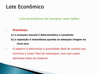 Lote Econômico de Compra- sem faltas
 Premissas:
a) o consumo mensal é determinístico e constante
b) a reposição é instantânea quando os estoques chegam ao
nível zero
 O objetivo é determinar a quantidade ideal de compra que
minimiza o Custo Total de estocagem, sem que sejam
admitidas faltas do material
 