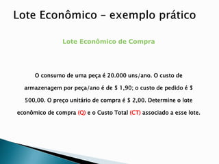 Lote Econômico de Compra
O consumo de uma peça é 20.000 uns/ano. O custo de
armazenagem por peça/ano é de $ 1,90; o custo de pedido é $
500,00. O preço unitário de compra é $ 2,00. Determine o lote
econômico de compra (Q) e o Custo Total (CT) associado a esse lote.
 