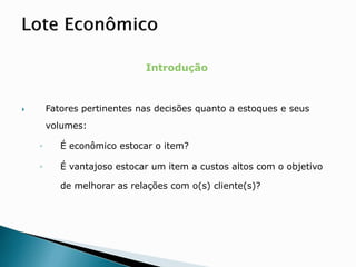 Introdução
 Fatores pertinentes nas decisões quanto a estoques e seus
volumes:
◦ É econômico estocar o item?
◦ É vantajoso estocar um item a custos altos com o objetivo
de melhorar as relações com o(s) cliente(s)?
 