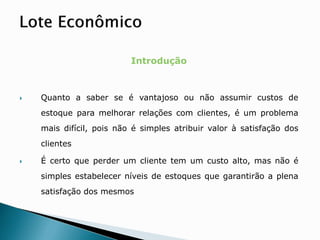 Introdução
 Quanto a saber se é vantajoso ou não assumir custos de
estoque para melhorar relações com clientes, é um problema
mais difícil, pois não é simples atribuir valor à satisfação dos
clientes
 É certo que perder um cliente tem um custo alto, mas não é
simples estabelecer níveis de estoques que garantirão a plena
satisfação dos mesmos
 