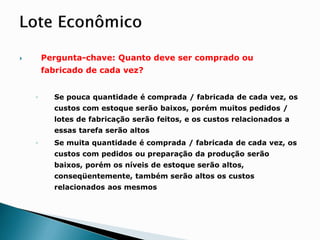 Pergunta-chave: Quanto deve ser comprado ou
fabricado de cada vez?
◦ Se pouca quantidade é comprada / fabricada de cada vez, os
custos com estoque serão baixos, porém muitos pedidos /
lotes de fabricação serão feitos, e os custos relacionados a
essas tarefa serão altos
◦ Se muita quantidade é comprada / fabricada de cada vez, os
custos com pedidos ou preparação da produção serão
baixos, porém os níveis de estoque serão altos,
conseqüentemente, também serão altos os custos
relacionados aos mesmos
 