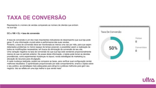 TAXA DE CONVERSÃO
Representa é o número de vendas comparado ao número de clientes que entram
na sua loja
CC x 100 ÷ CL = taxa de conversão
A taxa de conversão é um dos mais importantes indicadores de desempenho que sua loja pode
gerar. É uma informação crucial sobre a performance das suas vendas.
Portanto, a taxa de conversão deve ser monitorada ao menos uma vez por mês, para que sejam
detectados problemas no menor espaço de tempo possível, e possibilitar assim a realização de
todos as modificações necessárias, em busca da otimização da conversão de seu site.
Uma variação negativa na taxa de conversão diz que sua loja está vendendo proporcionalmente
menos do que no período anterior. De posse desta informação, o lojista pode tomar as devidas
providências, como experimentar mudanças no layout, novas estratégias de marketing ou
alocação de recursos para divulgação.
A cada mudança realizada, podem-se comparar as taxas, para verificar qual configuração render
melhores resultados. O aprendizado proporcionado por este comportamento, ensina o lojista sobre
o seu público, as estratégias mais adequadas para atingí-lo e práticas melhores para gerir seu
negócio. Isto se reflete em uma loja melhor e que vende mais!
 