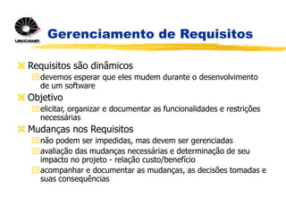Gerenciamento de Requisitos
 Requisitos são dinâmicos
devemos esperar que eles mudem durante o desenvolvimento
de um software
 Objetivo
elicitar, organizar e documentar as funcionalidades e restrições
necessárias
 Mudanças nos Requisitos
não podem ser impedidas, mas devem ser gerenciadas
avaliação das mudanças necessárias e determinação de seu
impacto no projeto - relação custo/benefício
acompanhar e documentar as mudanças, as decisões tomadas e
suas consequências
 