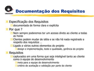 Documentação dos Requisitos
 Especificação dos Requisitos
documentada de forma clara e explícita
 Por que ?
Nem sempre poderemos ter um acesso direto ao cliente a todas
as horas
Clientes podem mudar de idéia e se não há nada registrado a
respeito dos requisitos …
Ligado a vários outros elementos do projeto
design e implementação, teste e qualidade, gerência do projeto
 Requisitos
capturados em uma forma que seja inteligível tanto ao cliente
como à equipe de desenvolvimento
meta para a equipe de desenvolvimento
critério de aceitação e validação por parte do cliente
 