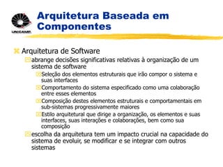 Arquitetura Baseada em
Componentes
 Arquitetura de Software
abrange decisões significativas relativas à organização de um
sistema de software
Seleção dos elementos estruturais que irão compor o sistema e
suas interfaces
Comportamento do sistema especificado como uma colaboração
entre esses elementos
Composição destes elementos estruturais e comportamentais em
sub-sistemas progressivamente maiores
Estilo arquitetural que dirige a organização, os elementos e suas
interfaces, suas interações e colaborações, bem como sua
composição
escolha da arquitetura tem um impacto crucial na capacidade do
sistema de evoluir, se modificar e se integrar com outros
sistemas
 