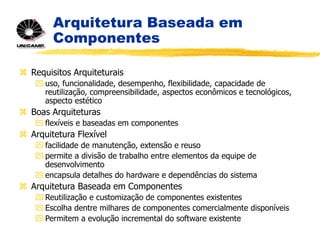 Arquitetura Baseada em
Componentes
 Requisitos Arquiteturais
 uso, funcionalidade, desempenho, flexibilidade, capacidade de
reutilização, compreensibilidade, aspectos econômicos e tecnológicos,
aspecto estético
 Boas Arquiteturas
 flexíveis e baseadas em componentes
 Arquitetura Flexível
 facilidade de manutenção, extensão e reuso
 permite a divisão de trabalho entre elementos da equipe de
desenvolvimento
 encapsula detalhes do hardware e dependências do sistema
 Arquitetura Baseada em Componentes
 Reutilização e customização de componentes existentes
 Escolha dentre milhares de componentes comercialmente disponíveis
 Permitem a evolução incremental do software existente
 