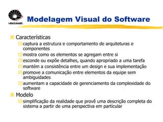 Modelagem Visual do Software
 Características
captura a estrutura e comportamento de arquiteturas e
componentes
mostra como os elementos se agregam entre si
esconde ou expõe detalhes, quando apropriado a uma tarefa
mantém a consistência entre um design e sua implementação
promove a comunicação entre elementos da equipe sem
ambiguidades
aumentam a capacidade de gerenciamento da complexidade do
software
 Modelo
simplificação da realidade que provê uma descrição completa do
sistema a partir de uma perspectiva em particular
 