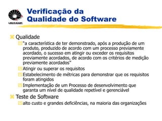 Verificação da
Qualidade do Software
 Qualidade
“a característica de ter demonstrado, após a produção de um
produto, produzido de acordo com um processo previamente
acordado, o sucesso em atingir ou exceder os requisitos
previamente acordados, de acordo com os critérios de medição
previamente acordados”
Atingir ou superar os requisitos
Estabelecimento de métricas para demonstrar que os requisitos
foram atingidos
Implementação de um Processo de desenvolvimento que
garanta um nível de qualidade repetível e gerenciável
 Teste de Software
alto custo e grandes deficiências, na maioria das organizações
 
