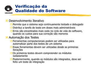 Verificação da
Qualidade do Software
 Desenvolvimento Iterativo
Permite que o sistema seja continuamente testado e debugado
Distribui a tarefa de teste em doses mais administráveis
Erros são encontrados mais cedo no ciclo de vida do software,
quando os custos para sua correção são menores
 Automação dos Testes
Ferramentas computacionais podem ser utilizadas para
automatizar parte dos testes de um sistema
Essas ferramentas devem ser utilizadas desde as primeiras
iterações
Os primeiros testes devem compreender os módulos
isoladamente
Posteriormente, quando os módulos são integrados, deve ser
feito um teste de integração
 