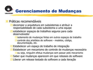 Gerenciamento de Mudanças
 Práticas recomendáveis
decompor a arquitetura em subsistemas e atribuir a
responsabilidade de cada subsistema a uma equipe
estabelecer espaços de trabalhos seguros para cada
desenvolvedor
isolamento de mudanças feitas em outros espaços de trabalho
controle dos artefatos de software - modelos, código,
documentação, etc.
Estabelecer um espaço de trabalho de integração
Estabelecer um mecanismo de controle de mudanças necessário
ou seja, ninguém efetua mudanças sem passar pelo mecanismo
Saber que mudanças aparecem em que releases do software
Liberar um release testado do software a cada iteração
 