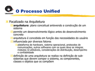 O Processo Unified
 Focalizado na Arquitetura
arquitetura: plano conceitual antevendo a construção de um
sistema
permite um desenvolvimento lógico antes do desenvolvimento
concreto
arquitetura é concebida em função das necessidades do usuário
influenciada por diversos fatores
plataforma de hardware, sistema operacional, protocolos de
comunicações, outros softwares com os quais deve se integrar,
módulos re-utilizáveis, considerações de distribuição, desempenho
e confiabilidade
definição de uma arquitetura se realiza na definição de sub-
sistemas que devem compor o sistema, os componentes,
classes e objetos que os compõem
 