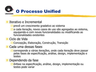 O Processo Unified
 Iterativo e Incremental
prevê um crescimento gradativo ao sistema
a cada iteração, novos casos de uso são agregados ao sistema,
equipando-o com novas funcionalidades ou modificando as
funcionalidades existentes
 Ciclo de Vida
Concepção, Elaboração, Construção, Transição
 Cada uma dessas fases
corresponde a várias iterações, onde cada iteração deve passar
pelas fases de especificação, análise, design, implementação e
testes
 Dependendo da fase
ênfase na especificação, análise, design, implementação ou
testes pode variar
 