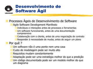Desenvolvimento de
Software Ágil
 Processos Ágeis de Desenvolvimento de Software
Agile Software Development Manifesto
Indivíduos e interações antes de processos e ferramentas
Um software funcionando, antes de uma documentação
compreensiva
Colaboração com o cliente, antes de uma negociação de contrato
Responder à necessidade de mudar, antes de seguir um plano
 Por quê ?
Um software não é uma ponte nem uma casa
Custo de modelagem pode ser muito alto
Requisitos mudam constantemente
Adaptação pode ser uma estratégia melhor do que a predição
Um código documentado pode ser um modelo melhor do que
um diagrama
 