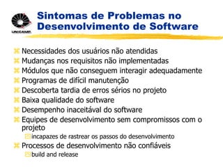 Sintomas de Problemas no
Desenvolvimento de Software
 Necessidades dos usuários não atendidas
 Mudanças nos requisitos não implementadas
 Módulos que não conseguem interagir adequadamente
 Programas de difícil manutenção
 Descoberta tardia de erros sérios no projeto
 Baixa qualidade do software
 Desempenho inaceitával do software
 Equipes de desenvolvimento sem compromissos com o
projeto
incapazes de rastrear os passos do desenvolvimento
 Processos de desenvolvimento não confiáveis
build and release
 