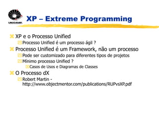 XP – Extreme Programming
 XP e o Processo Unified
Processo Unified é um processo ágil ?
 Processo Unified é um Framework, não um processo
Pode ser customizado para diferentes tipos de projetos
Mínimo processo Unified ?
Casos de Usos e Diagramas de Classes
 O Processo dX
Robert Martin -
http://www.objectmentor.com/publications/RUPvsXP.pdf
 