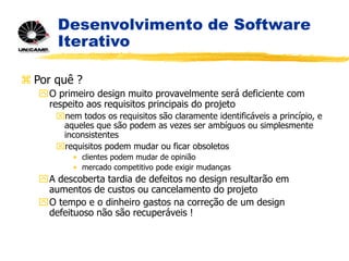 Desenvolvimento de Software
Iterativo
 Por quê ?
O primeiro design muito provavelmente será deficiente com
respeito aos requisitos principais do projeto
nem todos os requisitos são claramente identificáveis a princípio, e
aqueles que são podem as vezes ser ambíguos ou simplesmente
inconsistentes
requisitos podem mudar ou ficar obsoletos
• clientes podem mudar de opinião
• mercado competitivo pode exigir mudanças
A descoberta tardia de defeitos no design resultarão em
aumentos de custos ou cancelamento do projeto
O tempo e o dinheiro gastos na correção de um design
defeituoso não são recuperáveis !
 