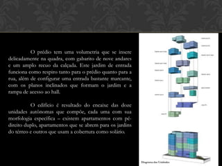 O prédio tem uma volumetria que se insere
delicadamente na quadra, com gabarito de nove andares
e um amplo recuo da calçada. Este jardim de entrada
funciona como respiro tanto para o prédio quanto para a
rua, além de configurar uma entrada bastante marcante,
com os planos inclinados que formam o jardim e a
rampa de acesso ao hall.

          O edifício é resultado do encaixe das doze
unidades autônomas que compõe, cada uma com sua
morfologia específica – existem apartamentos com pé-
direito duplo, apartamentos que se abrem para os jardins
do térreo e outros que usam a cobertura como solário.




                                                           Diagrama das Unidades
 