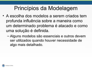 Princípios da Modelagem
• A escolha dos modelos a serem criados tem
profunda influência sobre a maneira como
um determinado problema é atacado e como
uma solução é definida.
– Alguns modelos são essenciais e outros devem
ser utilizados quando houver necessidade de
algo mais detalhado.
 