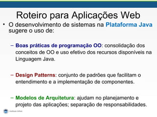 Roteiro para Aplicações Web
• O desenvolvimento de sistemas na Plataforma Java
sugere o uso de:
– Boas práticas de programação OO: consolidação dos
conceitos de OO e uso efetivo dos recursos disponíveis na
Linguagem Java.
– Design Patterns: conjunto de padrões que facilitam o
entendimento e a implementação de componentes.
– Modelos de Arquitetura: ajudam no planejamento e
projeto das aplicações; separação de responsabilidades.
 