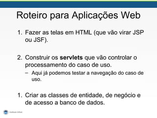 Roteiro para Aplicações Web
1. Fazer as telas em HTML (que vão virar JSP
ou JSF).
2. Construir os servlets que vão controlar o
processamento do caso de uso.
– Aqui já podemos testar a navegação do caso de
uso.
1. Criar as classes de entidade, de negócio e
de acesso a banco de dados.
 
