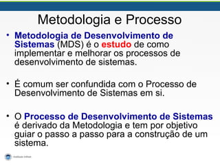Metodologia e Processo
• Metodologia de Desenvolvimento de
Sistemas (MDS) é o estudo de como
implementar e melhorar os processos de
desenvolvimento de sistemas.
• É comum ser confundida com o Processo de
Desenvolvimento de Sistemas em si.
• O Processo de Desenvolvimento de Sistemas
é derivado da Metodologia e tem por objetivo
guiar o passo a passo para a construção de um
sistema.
 