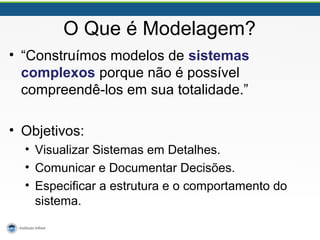 O Que é Modelagem?
• “Construímos modelos de sistemas
complexos porque não é possível
compreendê-los em sua totalidade.”
• Objetivos:
• Visualizar Sistemas em Detalhes.
• Comunicar e Documentar Decisões.
• Especificar a estrutura e o comportamento do
sistema.
 